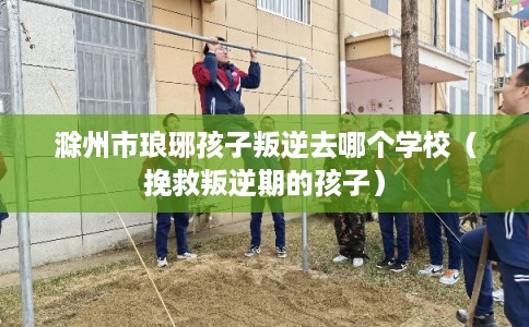 滁州市琅琊孩子叛逆去哪个学校(挽救叛逆期的孩子) 滁州市琅琊孩子叛逆去哪个学校(挽救叛逆期的孩子)