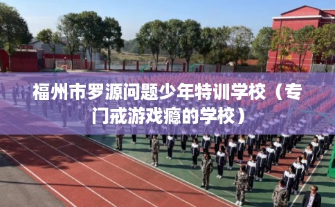 福州市罗源问题少年特训学校(专门戒游戏瘾的学校) 福州市罗源问题少年特训学校(专门戒游戏瘾的学校)