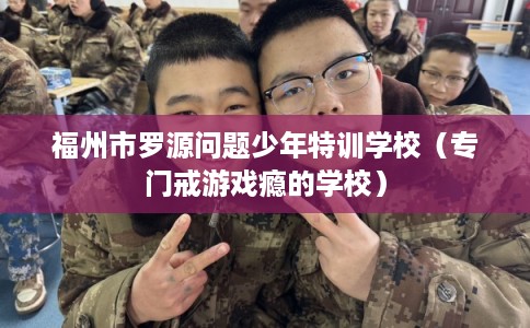 福州市罗源问题少年特训学校(专门戒游戏瘾的学校) 福州市罗源问题少年特训学校(专门戒游戏瘾的学校)