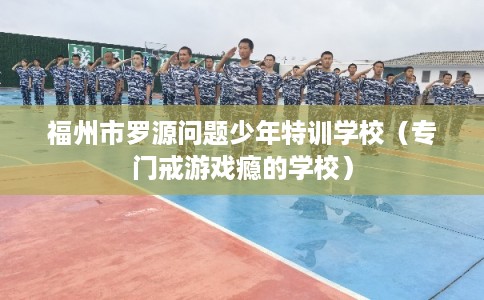 福州市罗源问题少年特训学校(专门戒游戏瘾的学校) 福州市罗源问题少年特训学校(专门戒游戏瘾的学校)