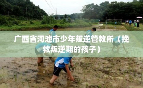 广西省河池市少年叛逆管教所(挽救叛逆期的孩子) 广西省河池市少年叛逆管教所(挽救叛逆期的孩子)