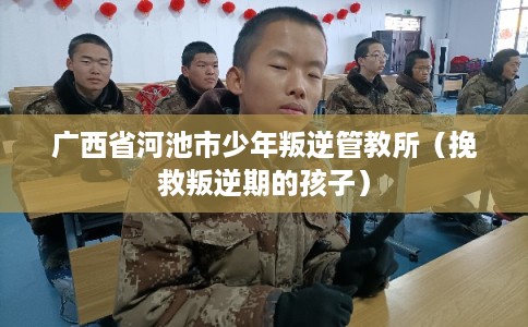 广西省河池市少年叛逆管教所(挽救叛逆期的孩子) 广西省河池市少年叛逆管教所(挽救叛逆期的孩子)