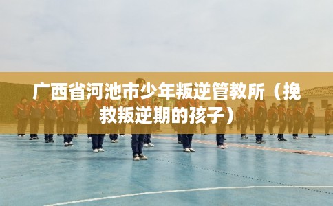 广西省河池市少年叛逆管教所(挽救叛逆期的孩子) 广西省河池市少年叛逆管教所(挽救叛逆期的孩子)
