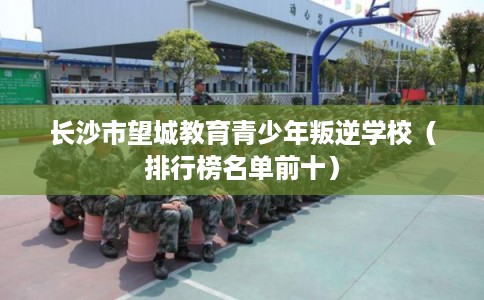 长沙市望城教育青少年叛逆学校（排行榜名单前十）