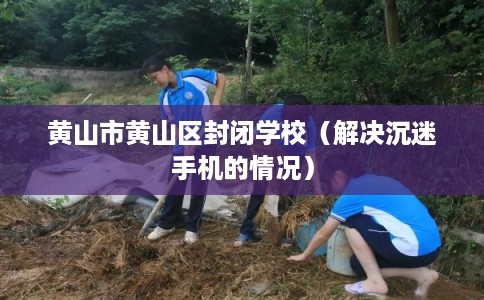 黄山市黄山区封闭学校(解决沉迷手机的情况) 黄山市黄山区封闭学校(解决沉迷手机的情况)