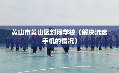 黄山市黄山区封闭学校(解决沉迷手机的情况) 黄山市黄山区封闭学校(解决沉迷手机的情况)