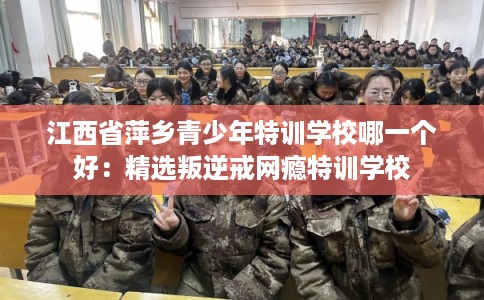 江西省萍乡青少年特训学校哪一个好：精选叛逆戒网瘾特训学校
