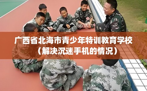 广西省北海市青少年特训教育学校（解决沉迷手机的情况）