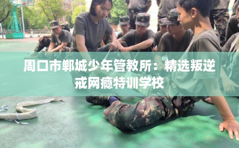 周口市郸城少年管教所：精选叛逆戒网瘾特训学校