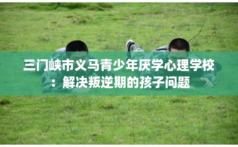 三门峡市义马青少年厌学心理学校：解决叛逆期的孩子问题