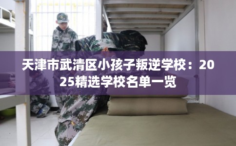 天津市武清区小孩子叛逆学校：2025精选学校名单一览