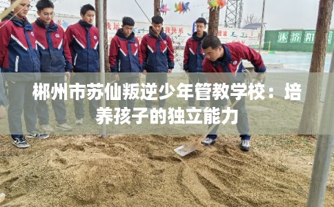 郴州市苏仙叛逆少年管教学校：培养孩子的独立能力