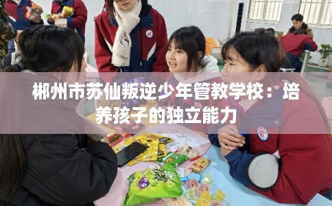 郴州市苏仙叛逆少年管教学校：培养孩子的独立能力