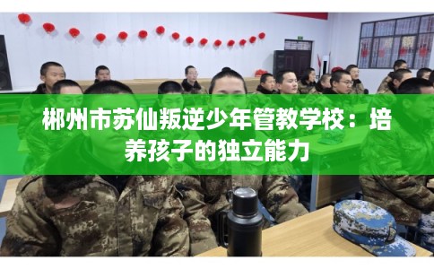 郴州市苏仙叛逆少年管教学校：培养孩子的独立能力