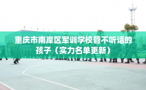 重庆市南岸区军训学校管不听话的孩子（实力名单更新）
