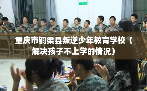 重庆市铜梁县叛逆少年教育学校（解决孩子不上学的情况）