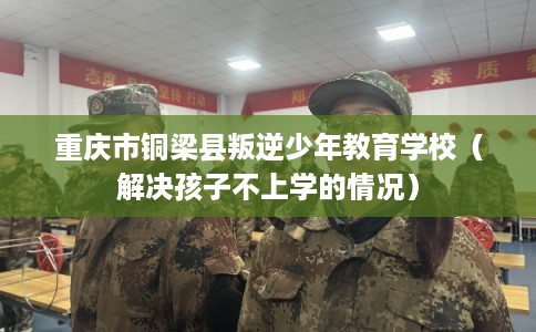 重庆市铜梁县叛逆少年教育学校（解决孩子不上学的情况）