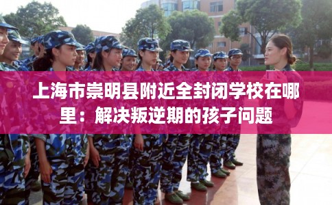 上海市崇明县附近全封闭学校在哪里:解决叛逆期的孩子问题 上海市崇明县附近全封闭学校在哪里:解决叛逆期的孩子问题