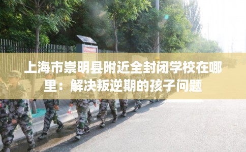 上海市崇明县附近全封闭学校在哪里:解决叛逆期的孩子问题 上海市崇明县附近全封闭学校在哪里:解决叛逆期的孩子问题
