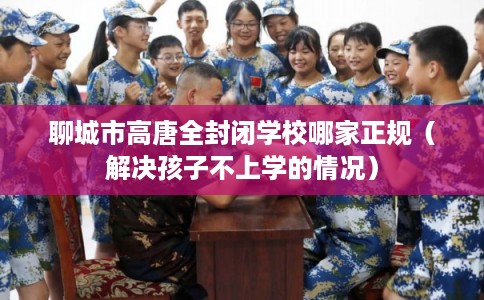 聊城市高唐全封闭学校哪家正规(解决孩子不上学的情况) 聊城市高唐全封闭学校哪家正规(解决孩子不上学的情况)