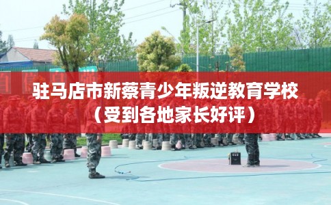驻马店市新蔡青少年叛逆教育学校（受到各地家长好评）