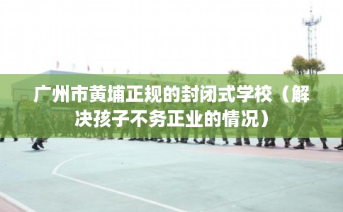广州市黄埔正规的封闭式学校（解决孩子不务正业的情况）