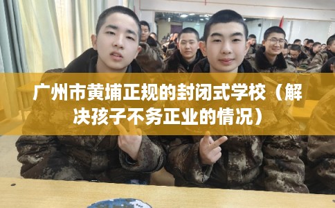 广州市黄埔正规的封闭式学校（解决孩子不务正业的情况）
