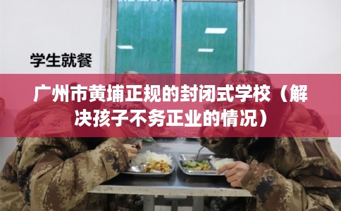 广州市黄埔正规的封闭式学校（解决孩子不务正业的情况）