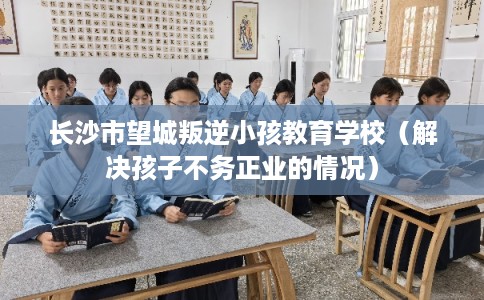 长沙市望城叛逆小孩教育学校(解决孩子不务正业的情况) 长沙市望城叛逆小孩教育学校(解决孩子不务正业的情况)