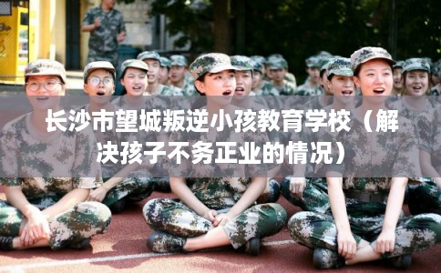 长沙市望城叛逆小孩教育学校(解决孩子不务正业的情况) 长沙市望城叛逆小孩教育学校(解决孩子不务正业的情况)