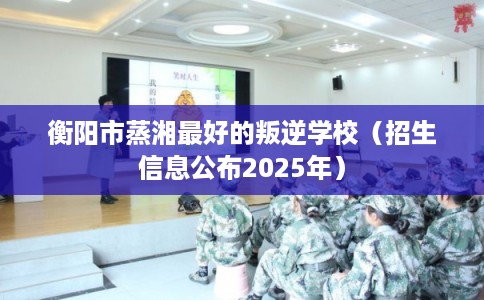 衡阳市蒸湘最好的叛逆学校(招生信息公布2025年) 衡阳市蒸湘最好的叛逆学校(招生信息公布2025年)