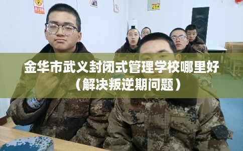 金华市武义封闭式管理学校哪里好(解决叛逆期问题) 金华市武义封闭式管理学校哪里好(解决叛逆期问题)