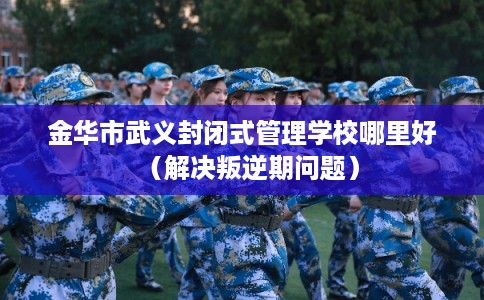 金华市武义封闭式管理学校哪里好(解决叛逆期问题) 金华市武义封闭式管理学校哪里好(解决叛逆期问题)