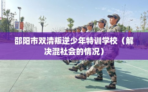 邵阳市双清叛逆少年特训学校(解决混社会的情况) 邵阳市双清叛逆少年特训学校(解决混社会的情况)