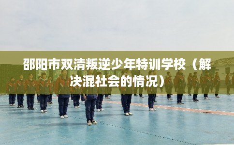 邵阳市双清叛逆少年特训学校(解决混社会的情况) 邵阳市双清叛逆少年特训学校(解决混社会的情况)