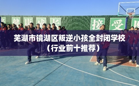 芜湖市镜湖区叛逆小孩全封闭学校（行业前十推荐）