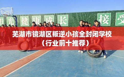 芜湖市镜湖区叛逆小孩全封闭学校（行业前十推荐）