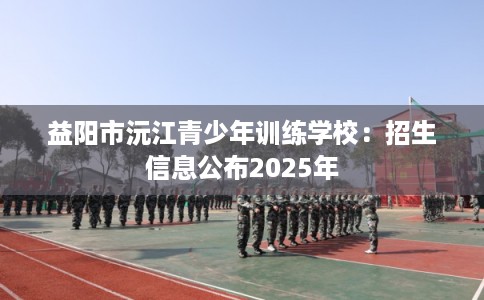 益阳市沅江青少年训练学校:招生信息公布2025年 益阳市沅江青少年训练学校:招生信息公布2025年