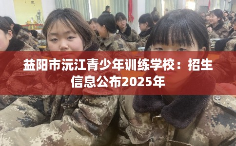 益阳市沅江青少年训练学校:招生信息公布2025年 益阳市沅江青少年训练学校:招生信息公布2025年