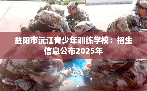 益阳市沅江青少年训练学校:招生信息公布2025年 益阳市沅江青少年训练学校:招生信息公布2025年