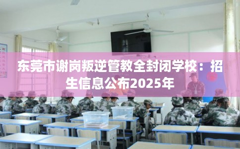 东莞市谢岗叛逆管教全封闭学校：招生信息公布2025年