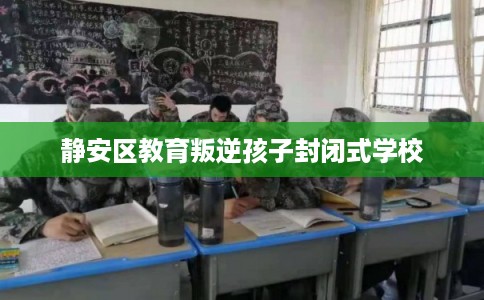 静安区教育叛逆孩子封闭式学校