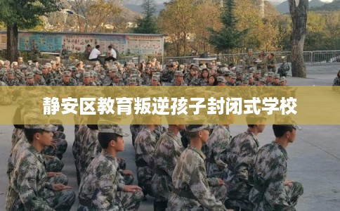 静安区教育叛逆孩子封闭式学校