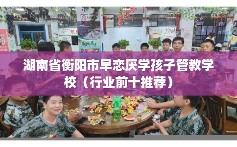 湖南省衡阳市早恋厌学孩子管教学校(行业前十推荐) 湖南省衡阳市早恋厌学孩子管教学校(行业前十推荐)