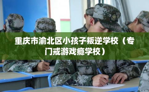 重庆市渝北区小孩子叛逆学校（专门戒游戏瘾学校）