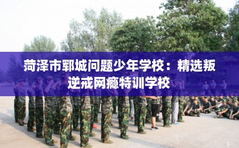 菏泽市郓城问题少年学校:精选叛逆戒网瘾特训学校 菏泽市郓城问题少年学校:精选叛逆戒网瘾特训学校