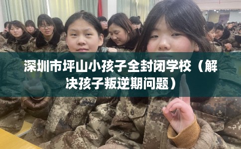 深圳市坪山小孩子全封闭学校(解决孩子叛逆期问题) 深圳市坪山小孩子全封闭学校(解决孩子叛逆期问题)