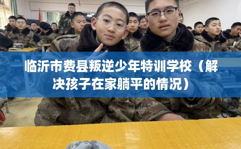 临沂市费县叛逆少年特训学校(解决孩子在家躺平的情况) 临沂市费县叛逆少年特训学校(解决孩子在家躺平的情况)
