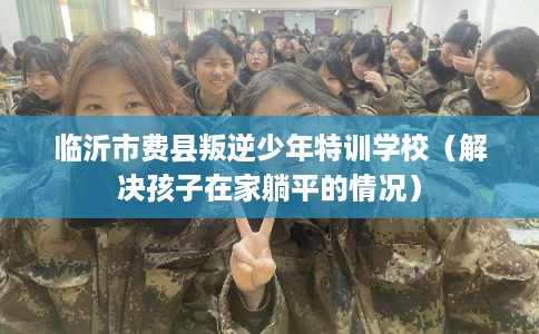 临沂市费县叛逆少年特训学校(解决孩子在家躺平的情况) 临沂市费县叛逆少年特训学校(解决孩子在家躺平的情况)
