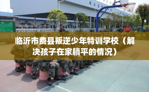 临沂市费县叛逆少年特训学校(解决孩子在家躺平的情况) 临沂市费县叛逆少年特训学校(解决孩子在家躺平的情况)